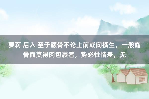 萝莉 后入 至于颧骨不论上前或向橫生,一般露骨而莫得肉包裹者,势必性情差,无