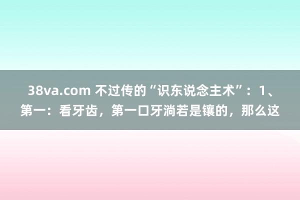 38va.com 不过传的“识东说念主术”:1、第一:看牙齿,第一口牙淌若是镶的,那么这