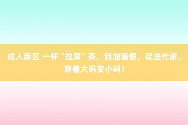 成人新区 一杯“拉屎”茶，刮油通便，促进代谢，穿着大码变小码！