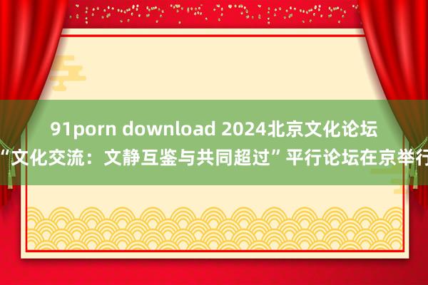 91porn download 2024北京文化论坛“文化交流：文静互鉴与共同超过”平行论坛在京举行