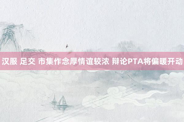 汉服 足交 市集作念厚情谊较浓 辩论PTA将偏暖开动