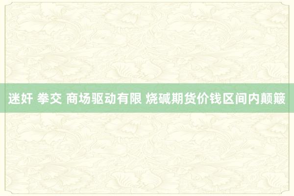 迷奸 拳交 商场驱动有限 烧碱期货价钱区间内颠簸