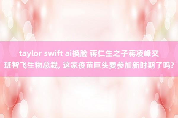 taylor swift ai换脸 蒋仁生之子蒋凌峰交班智飞生物总裁， 这家疫苗巨头要参加新时期了吗?