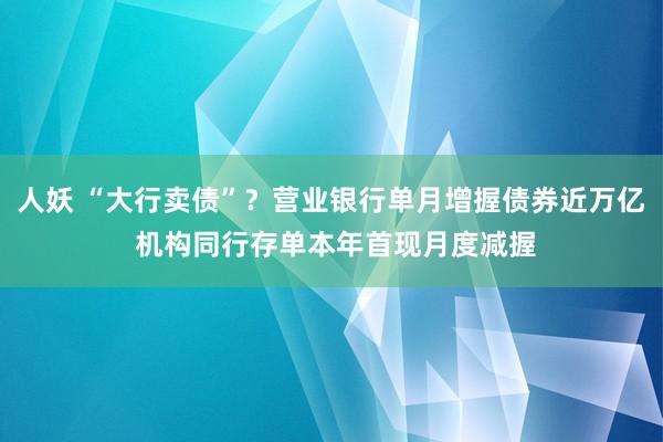人妖 “大行卖债”？营业银行单月增握债券近万亿 机构同行存单本年首现月度减握