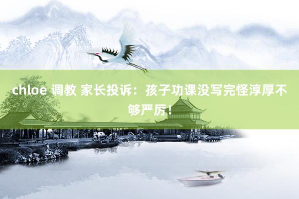 chloe 调教 家长投诉:孩子功课没写完怪淳厚不够严厉!
