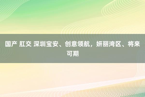 国产 肛交 深圳宝安、创意领航，妍丽湾区、将来可期