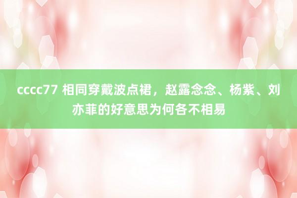 cccc77 相同穿戴波点裙，赵露念念、杨紫、刘亦菲的好意思为何各不相易