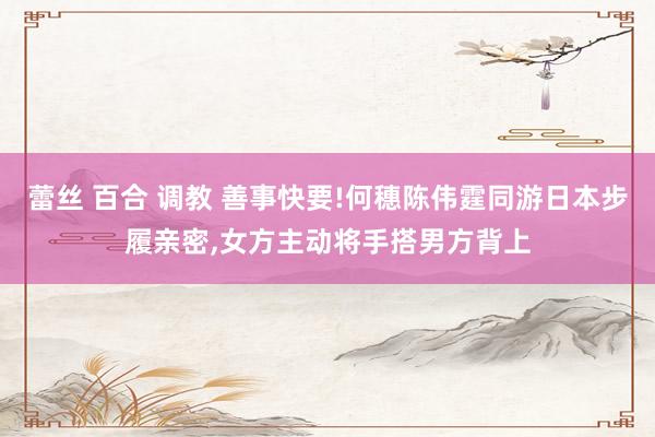 蕾丝 百合 调教 善事快要!何穗陈伟霆同游日本步履亲密，女方主动将手搭男方背上