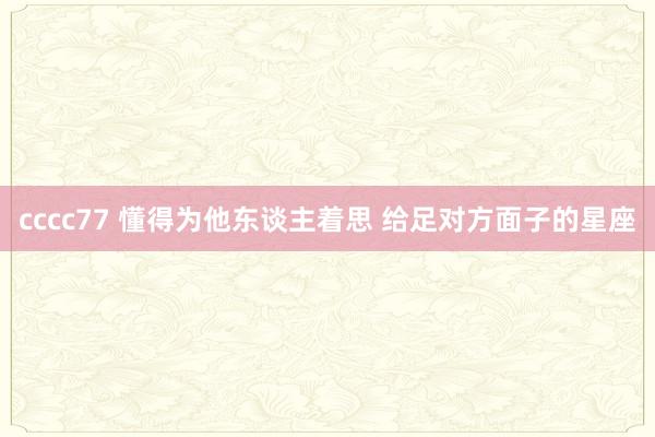 cccc77 懂得为他东谈主着思 给足对方面子的星座