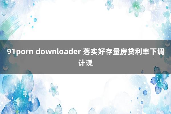 91porn downloader 落实好存量房贷利率下调计谋