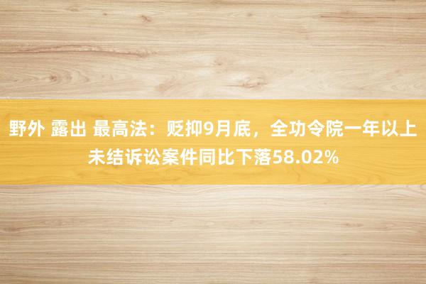 野外 露出 最高法：贬抑9月底，全功令院一年以上未结诉讼案件同比下落58.02%