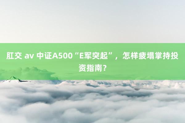 肛交 av 中证A500“E军突起”，怎样疲塌掌持投资指南？