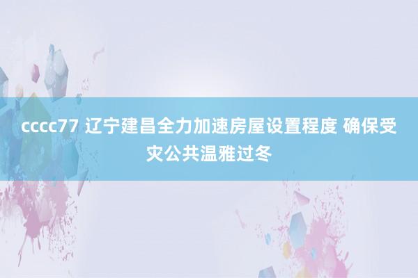 cccc77 辽宁建昌全力加速房屋设置程度 确保受灾公共温雅过冬