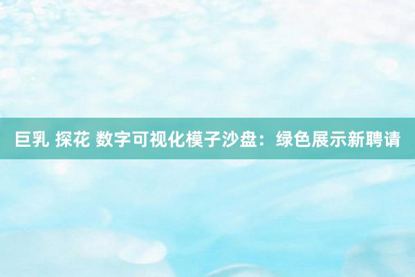 巨乳 探花 数字可视化模子沙盘：绿色展示新聘请