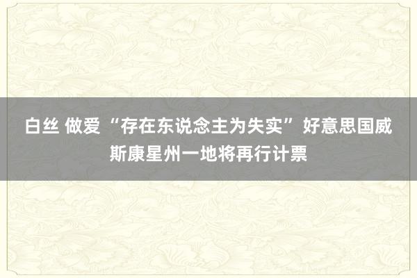 白丝 做爱 “存在东说念主为失实” 好意思国威斯康星州一地将再行计票