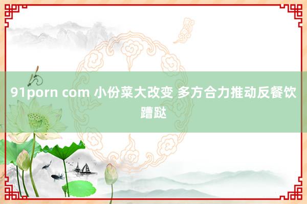 91porn com 小份菜大改变 多方合力推动反餐饮蹧跶