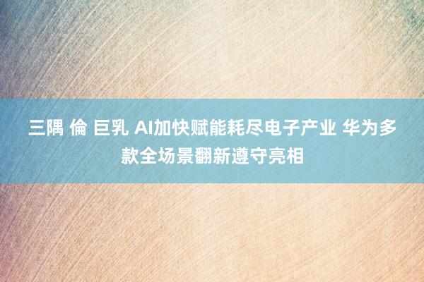 三隅 倫 巨乳 AI加快赋能耗尽电子产业 华为多款全场景翻新遵守亮相