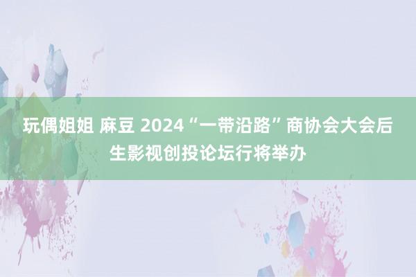 玩偶姐姐 麻豆 2024“一带沿路”商协会大会后生影视创投论坛行将举办