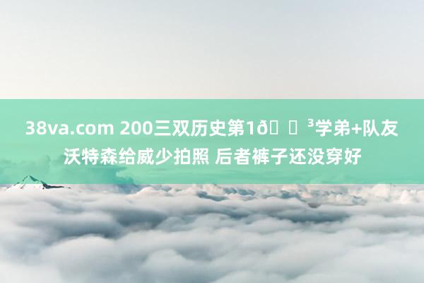 38va.com 200三双历史第1😳学弟+队友沃特森给威少拍照 后者裤子还没穿好