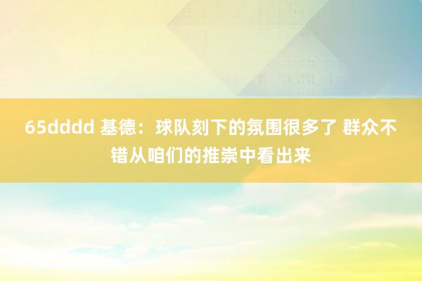 65dddd 基德：球队刻下的氛围很多了 群众不错从咱们的推崇中看出来
