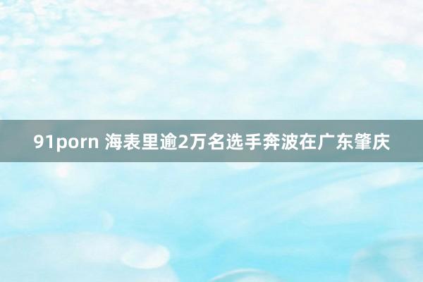 91porn 海表里逾2万名选手奔波在广东肇庆