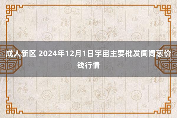 成人新区 2024年12月1日宇宙主要批发阛阓葱价钱行情