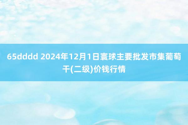 65dddd 2024年12月1日寰球主要批发市集葡萄干(二级)价钱行情