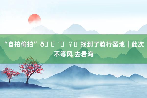 “自拍偷拍” 🚴‍♀️找到了骑行圣地｜此次不等风 去看海