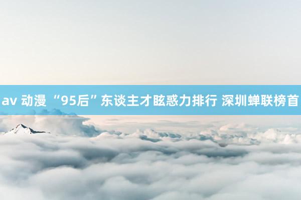 av 动漫 “95后”东谈主才眩惑力排行 深圳蝉联榜首