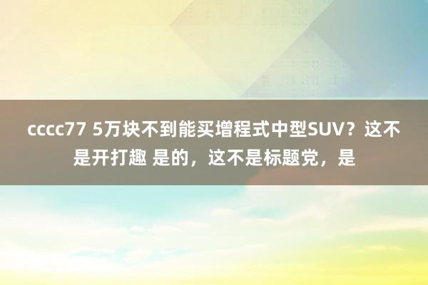 cccc77 5万块不到能买增程式中型SUV？这不是开打趣 是的，这不是标题党，是