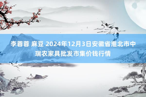 李蓉蓉 麻豆 2024年12月3日安徽省淮北市中瑞农家具批发市集价钱行情