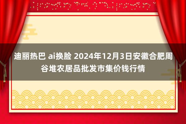 迪丽热巴 ai换脸 2024年12月3日安徽合肥周谷堆农居品批发市集价钱行情