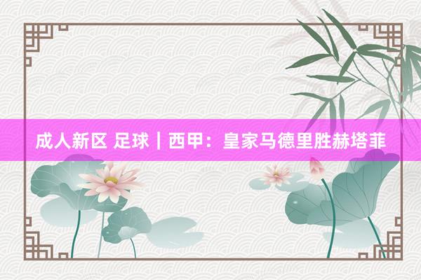 成人新区 足球｜西甲：皇家马德里胜赫塔菲