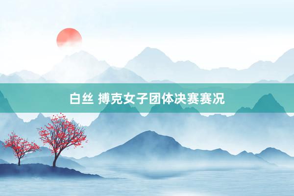 白丝 搏克女子团体决赛赛况
