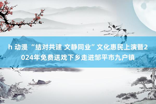 h 动漫 “结对共建 文静同业”文化惠民上演暨2024年免费送戏下乡走进邹平市九户镇
