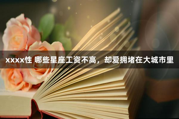 xxxx性 哪些星座工资不高，却爱拥堵在大城市里