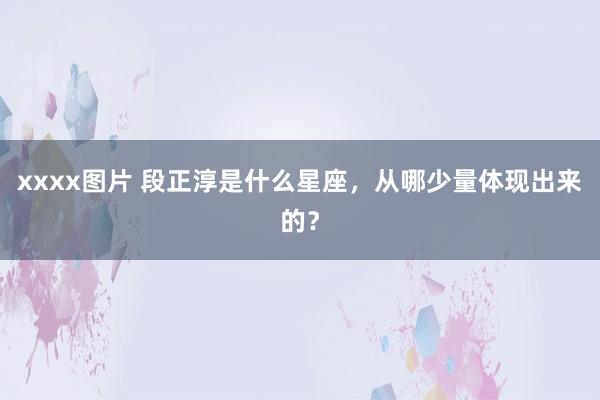 xxxx图片 段正淳是什么星座，从哪少量体现出来的？