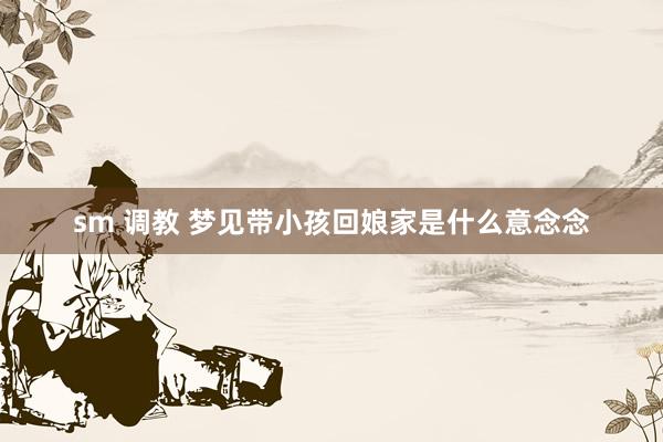 sm 调教 梦见带小孩回娘家是什么意念念