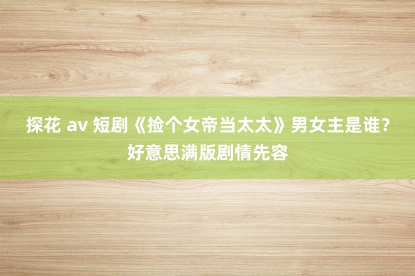 探花 av 短剧《捡个女帝当太太》男女主是谁？好意思满版剧情先容