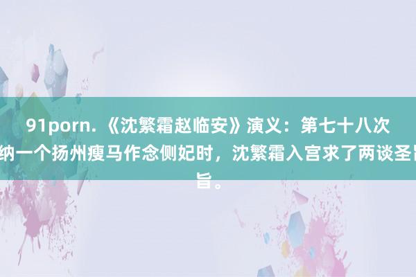 91porn. 《沈繁霜赵临安》演义：第七十八次要纳一个扬州瘦马作念侧妃时，沈繁霜入宫求了两谈圣旨。