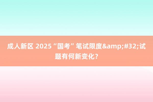 成人新区 2025“国考”笔试限度&#32;试题有何新变化？