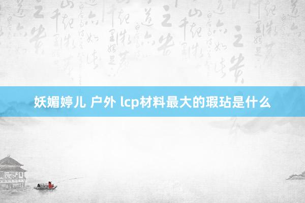 妖媚婷儿 户外 lcp材料最大的瑕玷是什么