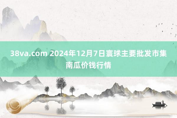 38va.com 2024年12月7日寰球主要批发市集南瓜价钱行情