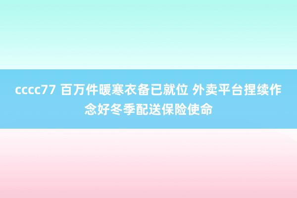 cccc77 百万件暖寒衣备已就位 外卖平台捏续作念好冬季配送保险使命