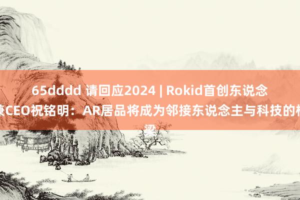 65dddd 请回应2024 | Rokid首创东说念主兼CEO祝铭明：AR居品将成为邻接东说念主与科技的桥梁