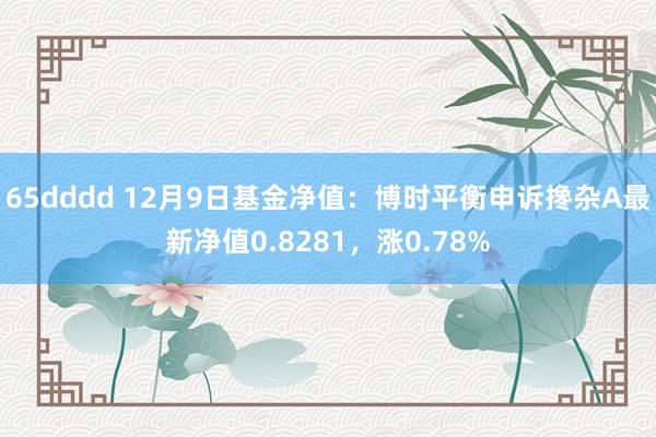 65dddd 12月9日基金净值：博时平衡申诉搀杂A最新净值0.8281，涨0.78%