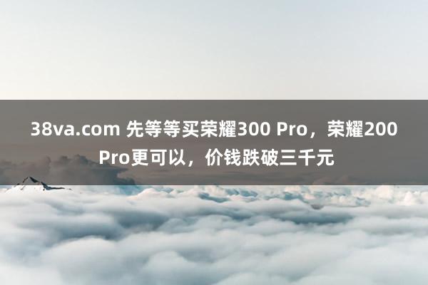 38va.com 先等等买荣耀300 Pro，荣耀200 Pro更可以，价钱跌破三千元