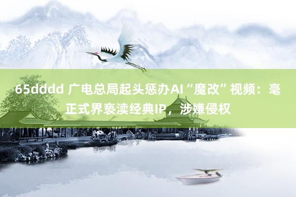 65dddd 广电总局起头惩办AI“魔改”视频：毫正式界亵渎经典IP，涉嫌侵权