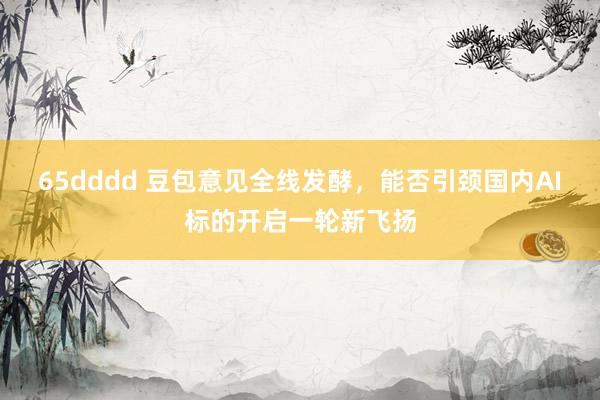 65dddd 豆包意见全线发酵，能否引颈国内AI标的开启一轮新飞扬
