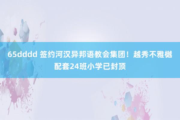 65dddd 签约河汉异邦语教会集团！越秀不雅樾配套24班小学已封顶